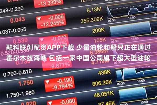 融科联创配资APP下载 少量油轮和船只正在通过霍尔木兹海峡 包括一家中国公司旗下超大型油轮