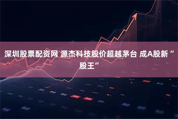 深圳股票配资网 源杰科技股价超越茅台 成A股新“股王”