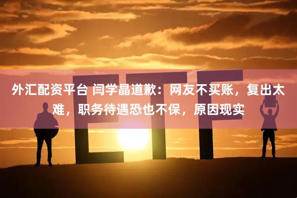 外汇配资平台 闫学晶道歉：网友不买账，复出太难，职务待遇恐也不保，原因现实