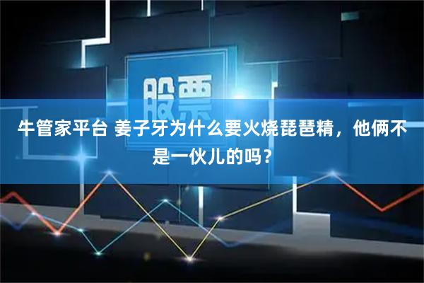 牛管家平台 姜子牙为什么要火烧琵琶精，他俩不是一伙儿的吗？