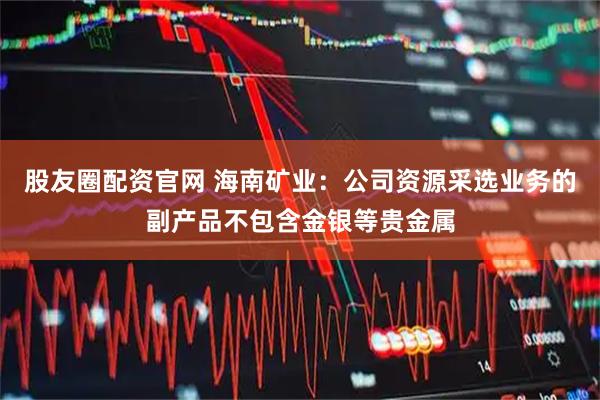 股友圈配资官网 海南矿业：公司资源采选业务的副产品不包含金银等贵金属