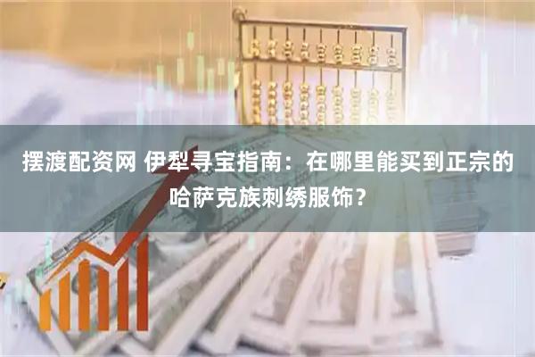 摆渡配资网 伊犁寻宝指南：在哪里能买到正宗的哈萨克族刺绣服饰？