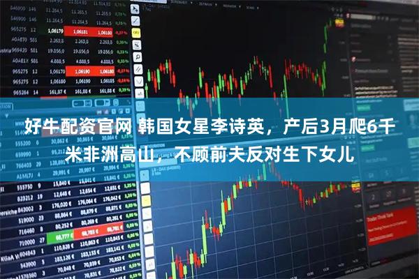 好牛配资官网 韩国女星李诗英，产后3月爬6千米非洲高山，不顾前夫反对生下女儿