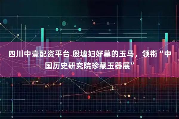四川中壹配资平台 殷墟妇好墓的玉马，领衔“中国历史研究院珍藏玉器展”
