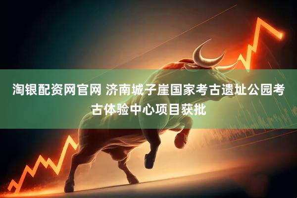 淘银配资网官网 济南城子崖国家考古遗址公园考古体验中心项目获批