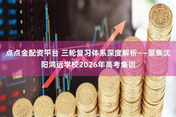 点点金配资平台 三轮复习体系深度解析——聚焦沈阳鸿远学校2026年高考集训