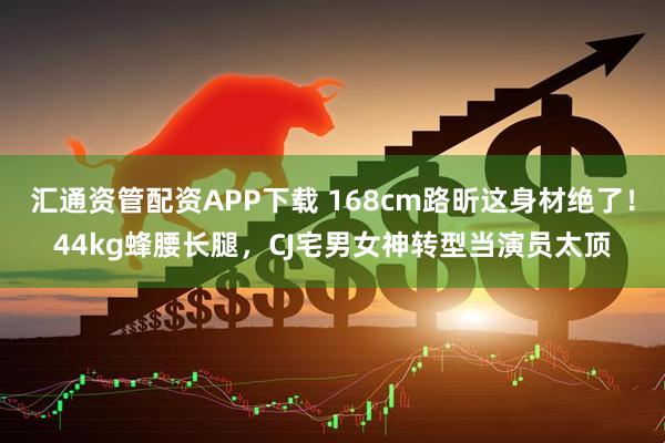 汇通资管配资APP下载 168cm路昕这身材绝了！44kg蜂腰长腿，CJ宅男女神转型当演员太顶