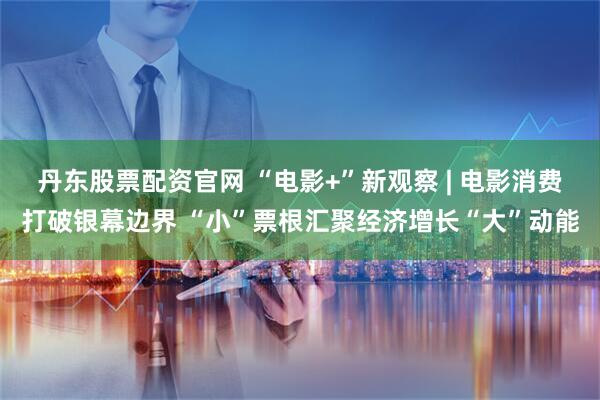 丹东股票配资官网 “电影+”新观察 | 电影消费打破银幕边界 “小”票根汇聚经济增长“大”动能