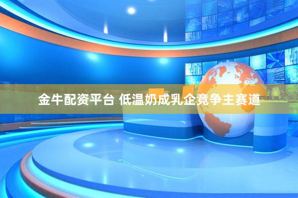金牛配资平台 低温奶成乳企竞争主赛道