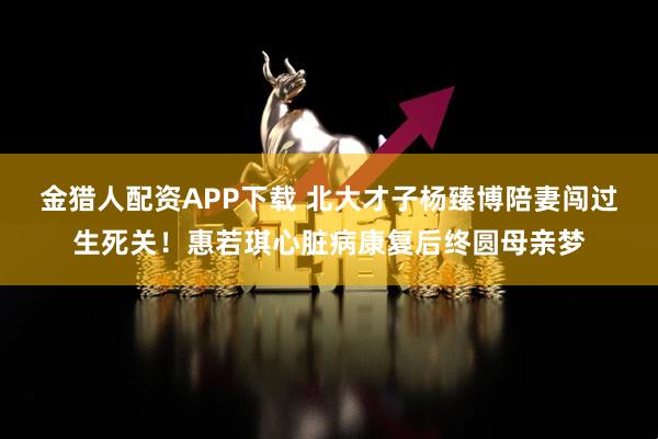 金猎人配资APP下载 北大才子杨臻博陪妻闯过生死关！惠若琪心脏病康复后终圆母亲梦