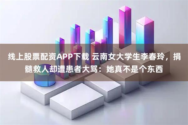 线上股票配资APP下载 云南女大学生李春玲，捐髓救人却遭患者大骂：她真不是个东西