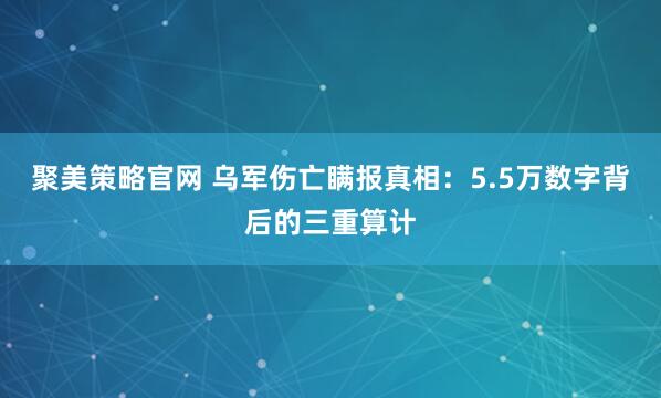 聚美策略官网 乌军伤亡瞒报真相：5.5万数字背后的三重算计