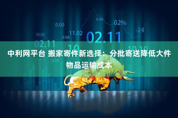 中利网平台 搬家寄件新选择：分批寄送降低大件物品运输成本